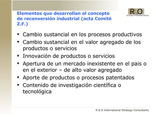 Elementos que desarrollan el concepto de reconversión industrial (acta Comité Z.F.) Cambio sustancial en los procesos productivos Cambio sustancial en el valor agregado de los productos o servicios Innovación de productos o servicios Apertura de un mercado inexistente en el pais o en el exterior – de alto valor agregado Aporte de productos o procesos patentados Contenido de investigaci ó n científica o tecnológica 