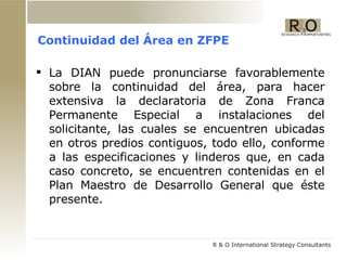 Continuidad del Área en ZFPE La DIAN puede pronunciarse favorablemente sobre la continuidad del área, para hacer extensiva la declaratoria de Zona Franca Permanente Especial a instalaciones del solicitante, las cuales se encuentren ubicadas en otros predios contiguos, todo ello, conforme a las especificaciones y linderos que, en cada caso concreto, se encuentren contenidas en el Plan Maestro de Desarrollo General que éste presente. 