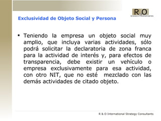 Exclusividad de Objeto Social y Persona Teniendo la empresa un objeto social muy amplio, que incluya varias actividades, sólo podrá solicitar la declaratoria de zona franca para la actividad de interés y, para efectos de transparencia, debe existir un vehículo o empresa exclusivamente para esa actividad, con otro NIT, que no esté  mezclado con las demás actividades de citado objeto. 