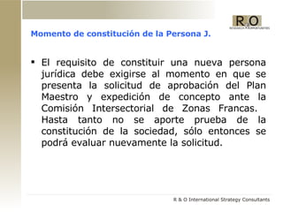 Momento de constitución de la Persona J. El requisito de constituir una nueva persona jurídica debe exigirse al momento en que se presenta la solicitud de aprobación del Plan Maestro y expedición de concepto ante la Comisión Intersectorial de Zonas Francas.  Hasta tanto no se aporte prueba de la constitución de la sociedad, sólo entonces se podrá evaluar nuevamente la solicitud. 