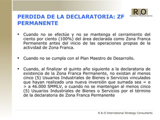 PERDIDA DE LA DECLARATORIA: ZF PERMANENTE Cuando no se efectúe y no se mantenga el cerramiento del ciento por ciento (100%) del área declarada como Zona Franca Permanente antes del inicio de las operaciones propias de la actividad de Zona Franca. Cuando no se cumpla con el Plan Maestro de Desarrollo. Cuando, al finalizar el quinto año siguiente a la declaratoria de existencia de la Zona Franca Permanente, no existan al menos cinco (5) Usuarios Industriales de Bienes o Servicios vinculados que hayan realizado una nueva inversión que sumada sea = o > a 46.000 SMMLV, o cuando no se mantengan al menos cinco (5) Usuarios Industriales de Bienes o Servicios por el término de la declaratoria de Zona Franca Permanente 
