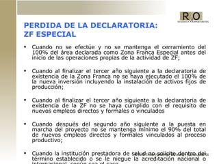 PERDIDA DE LA DECLARATORIA: ZF ESPECIAL Cuando no se efectúe y no se mantenga el cerramiento del 100% del área declarada como Zona Franca Especial antes del inicio de las operaciones propias de la actividad de ZF; Cuando al finalizar el tercer año siguiente a la declaratoria de existencia de la Zona Franca no se haya ejecutado el 100% de la nueva inversión incluyendo la instalación de activos fijos de producción;  Cuando al finalizar el tercer año siguiente a la declaratoria de existencia de la ZF no se haya cumplido con el requisito de nuevos empleos directos y formales o vinculados  Cuando después del segundo año siguiente a la puesta en marcha del proyecto no se mantenga mínimo el 90% del total de nuevos empleos directos y formales vinculados al proceso productivo; Cuando la institución prestadora de salud no solicite dentro del término establecido o se le niegue la acreditación nacional o internacional, según sea el caso 