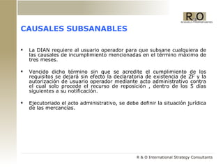 CAUSALES SUBSANABLES La DIAN requiere al usuario operador para que subsane cualquiera de las causales de incumplimiento mencionadas en el término máximo de tres meses. Vencido dicho término sin que se acredite el cumplimiento de los requisitos se dejará sin efecto la declaratoria de existencia de ZF y la autorización de usuario operador mediante acto administrativo contra el cual solo procede el recurso de reposición , dentro de los 5 días siguientes a su notificación. Ejecutoriado el acto administrativo, se debe definir la situación jurídica de las mercancías. 