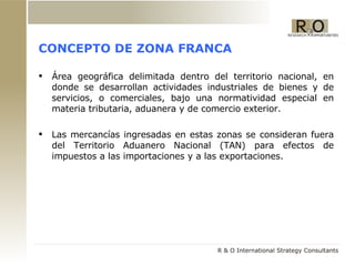 CONCEPTO DE ZONA FRANCA Área geográfica delimitada dentro del territorio nacional, en donde se desarrollan actividades industriales de bienes y de servicios, o comerciales, bajo una normatividad especial en materia tributaria, aduanera y de comercio exterior.  Las mercancías ingresadas en estas zonas se consideran fuera del Territorio Aduanero Nacional (TAN) para efectos de impuestos a las importaciones y a las exportaciones. 