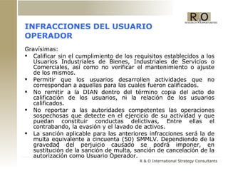 INFRACCIONES DEL USUARIO OPERADOR Gravísimas:  Calificar sin el cumplimiento de los requisitos establecidos a los Usuarios Industriales de Bienes, Industriales de Servicios o Comerciales, así como no verificar el mantenimiento o ajuste de los mismos. Permitir que los usuarios desarrollen actividades que no correspondan a aquellas para las cuales fueron calificados. No remitir a la DIAN dentro del término copia del acto de calificación de los usuarios, ni la relación de los usuarios calificados. No reportar a las autoridades competentes las operaciones sospechosas que detecte en el ejercicio de su actividad y que puedan constituir conductas delictivas, Entre ellas el contrabando, la evasión y el lavado de activos.  La sanción aplicable para las anteriores infracciones será la de multa equivalente a cincuenta (50) SMMLV. Dependiendo de la gravedad del perjuicio causado se podrá imponer, en sustitución de la sanción de multa, sanción de cancelación de la autorización como Usuario Operador.  