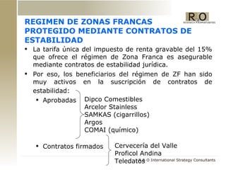 REGIMEN DE ZONAS FRANCAS PROTEGIDO MEDIANTE CONTRATOS DE ESTABILIDAD La tarifa única del impuesto de renta gravable del 15% que ofrece el régimen de Zona Franca es asegurable mediante contratos de estabilidad jurídica.  Por eso, los beneficiarios del régimen de ZF han sido muy activos en la suscripción de contratos de estabilidad:   Aprobadas Contratos firmados  Dipco Comestibles  Arcelor Stainless  SAMKAS (cigarrillos) Argos COMAI (químico) Cervecería del Valle  Proficol Andina  Teledatos 