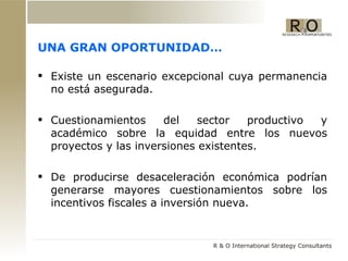 UNA GRAN OPORTUNIDAD… Existe un escenario excepcional cuya permanencia no est á asegurada. Cuestionamientos del sector productivo y académico sobre la equidad entre los nuevos proyectos y las inversiones existentes. De producirse desaceleración económica podrían generarse mayores cuestionamientos sobre los incentivos fiscales a inversión nueva. 