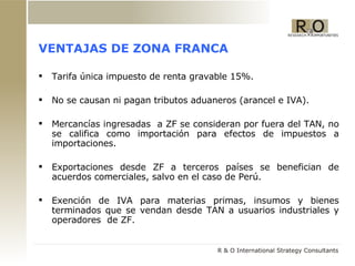 VENTAJAS DE ZONA FRANCA Tarifa única impuesto de renta gravable 15%. No se causan ni pagan tributos aduaneros (arancel e IVA). Mercancías ingresadas  a ZF se consideran por fuera del TAN, no se califica como importaci ón  para efectos de impuestos a importaciones.  Exportaciones desde ZF a terceros países se benefician de acuerdos comerciales, salvo en el caso de Perú. Exención de IVA para materias primas, insumos y bienes terminados que se vendan desde TAN a usuarios industriales y operadores   de ZF. 