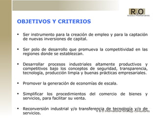 OBJETIVOS Y CRITERIOS  Ser instrumento para la creación de empleo y para la captación de nuevas inversiones de capital. Ser polo de desarrollo que promueva la competitividad en las regiones donde se establezcan. Desarrollar procesos industriales altamente productivos y competitivos bajo los conceptos de seguridad, transparencia, tecnología, producción limpia y buenas prácticas empresariales. Promover la generación de economías de escala. Simplificar los procedimientos del comercio de bienes y servicios, para facilitar su venta. Reconversión industrial y/o transferencia de tecnología y/o de servicios. 