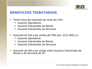 BENEFICIOS TRIBUTARIOS Tarifa única del impuesto de renta del 15%. Usuarios Operadores Usuarios Industriales de Bienes Usuarios Industriales de Servicios Exención de IVA a las ventas del TAN (art. 23,D 4051) a: Usuarios operadores Usuarios Industriales de Bienes Usuarios Industriales de Servicios Exención de IVA a las ventas entre Usuarios Industriales de Bienes o de Servicios de ZF. 
