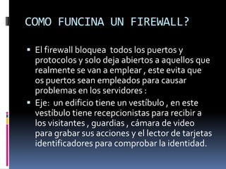 COMO FUNCINA UN FIREWALL?El firewall bloquea  todos los puertos y protocolos y solo deja abiertos a aquellos que realmente se van a emplear , este evita que os puertos sean empleados para causar problemas en los servidores :Eje:  un edificio tiene un vestíbulo , en este vestíbulo tiene recepcionistas para recibir a los visitantes , guardias , cámara de video para grabar sus acciones y el lector de tarjetas identificadores para comprobar la identidad.