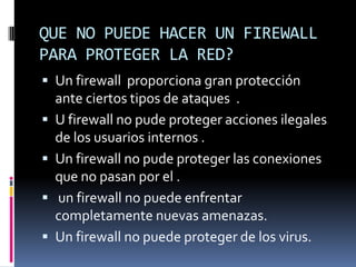 QUE NO PUEDE HACER UN FIREWALL PARA PROTEGER LA RED?Un firewall  proporciona gran protección    ante ciertos tipos de ataques  .U firewall no pude proteger acciones ilegales  de los usuarios internos .Un firewall no pude proteger las conexiones que no pasan por el . un firewall no puede enfrentar completamente nuevas amenazas.Un firewall no puede proteger de los virus.