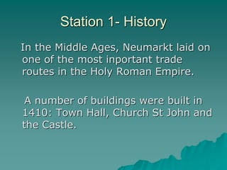 Station 1- History
In the Middle Ages, Neumarkt laid on
one of the most inportant trade
routes in the Holy Roman Empire.
A number of buildings were built in
1410: Town Hall, Church St John and
the Castle.
 