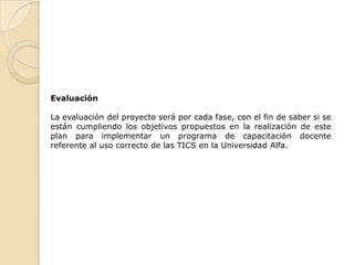 Evaluación

La evaluación del proyecto será por cada fase, con el fin de saber si se
están cumpliendo los objetivos propuestos en la realización de este
plan para implementar un programa de capacitación docente
referente al uso correcto de las TICS en la Universidad Alfa.
 