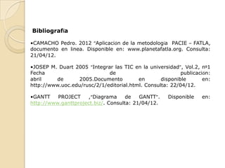 Bibliografía

•CAMACHO Pedro. 2012 “Aplicación de la metodología PACIE – FATLA,
documento en línea. Disponible en: www.planetafatla.org. Consulta:
21/04/12.

•JOSEP M. Duart 2005 “Integrar las TIC en la universidad”, Vol.2, nº1
Fecha                        de                           publicación:
abril    de      2005.Documento          en       disponible       en:
http://www.uoc.edu/rusc/2/1/editorial.html. Consulta: 22/04/12.

•GANTT    PROJECT    ,“Diagrama      de   GANTT”.    Disponible   en:
http://www.ganttproject.biz/. Consulta: 21/04/12.
 