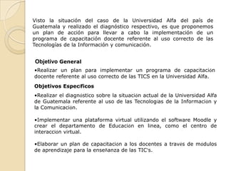 Visto la situación del caso de la Universidad Alfa del país de
Guatemala y realizado el diagnóstico respectivo, es que proponemos
un plan de acción para llevar a cabo la implementación de un
programa de capacitación docente referente al uso correcto de las
Tecnologías de la Información y comunicación.


Objetivo General
•Realizar un plan para implementar un programa de capacitación
docente referente al uso correcto de las TICS en la Universidad Alfa.
Objetivos Específicos
•Realizar el diagnóstico sobre la situación actual de la Universidad Alfa
de Guatemala referente al uso de las Tecnologías de la Información y
la Comunicación.

•Implementar una plataforma virtual utilizando el software Moodle y
crear el departamento de Educación en línea, como el centro de
interacción virtual.

•Elaborar un plan de capacitación a los docentes a través de módulos
de aprendizaje para la enseñanza de las TIC’s.
 