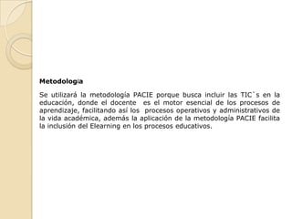 Metodología

Se utilizará la metodología PACIE porque busca incluir las TIC`s en la
educación, donde el docente es el motor esencial de los procesos de
aprendizaje, facilitando así los procesos operativos y administrativos de
la vida académica, además la aplicación de la metodología PACIE facilita
la inclusión del Elearning en los procesos educativos.
 