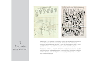 Al arte correo o arte postal es un movimiento artístico de intercambio y comunicación
a través del sistema de correos. El hecho de utilizar este medio de transporte
condiciona las características del objeto a enviar, en cuanto a tamaño, peso o forma,
que deben limitarse a las condiciones de cada servicio postal de cada país.
El arte correo es más que un simple intercambio de arte a través del correo. Es sobre
todo comunicación. Ambos aspectos, arte y comunicación se constituyen en el envío
postal, en donde el artista decide primar uno sobre otro, estableciendo un equilibrio
entre ambas características.
1
C o n t e x t o
A r t e C o r r e o
 