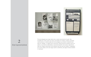 Pinturas plegadas que viajan dentro de un sobre recorriendo el mundo. Son
enviadas por correo como una carta y se exhiben en museos y centros culturales
como pinturas, en donde cada uno de sus pliegues se conserva, finalmente son
ellos los “testigos”, el registro de su recorrido. Estas pinturas se exhiben junto a su
sobre, el cual tiene el destinatario y recorrido expositivo de la pieza. Algunas de
ellas han viajado veinte años como también hay otras que han estado “congeladas”
por mucho tiempo, pero que luego vuelven a exhibirse y de alguna manera también
a “activarse”.
A e r o p o s t a l e s
2
 