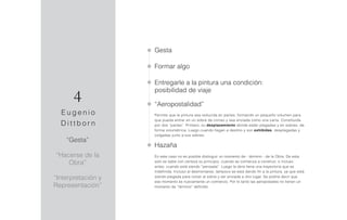 “Gesta”
“Hacerse de la
Obra”
“Interpretación y
Representación”
Gesta
Formar algo
Entregarle a la pintura una condición:
posibilidad de viaje
“Aeropostalidad”
Permite que la pintura sea reducida en partes, formando un pequeño volumen para
que pueda entrar en un sobre de correo y sea enviada como una carta. Constituida
por dos “partes”. Primero, su desplazamiento donde están plegadas y en sobres, de
forma volumétrica. Luego cuando llegan a destino y son exhibidas, desplegadas y
colgadas junto a sus sobres.
Hazaña
En este caso no es posible distinguir un momento de - término - de la Obra. De esta
solo se sabe con certeza su principio, cuando se comienza a construir, o incluso
antes, cuando está siendo “pensada”. Luego la obra tiene una trayectoria que es
indefinida. Incluso al desmontarse, tampoco se está dando fin a la pintura, ya que está
siendo plegada para volver al sobre y ser enviada a otro lugar. Se podría decir que
ese momento es nuevamente un comienzo. Por lo tanto las aeropostales no tienen un
momento de “término” definido.
4
E u g e n i o
D i t t b o r n
 