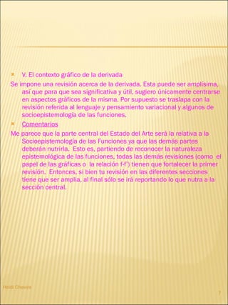 V. El contexto gráfico de la derivada Se impone una revisión acerca de la derivada. Esta puede ser amplísima, así que para que sea significativa y útil, sugiero únicamente centrarse en aspectos gráficos de la misma. Por supuesto se traslapa con la revisión referida al lenguaje y pensamiento variacional y algunos de socioepistemología de las funciones.  Comentarios Me parece que la parte central del Estado del Arte será la relativa a la Socioepistemología de las Funciones ya que las demás partes deberán nutrirla.  Esto es, partiendo de reconocer la naturaleza epistemológica de las funciones, todas las demás revisiones (como  el papel de las gráficas o  la relación f-f’) tienen que fortalecer la primer revisión.  Entonces, si bien tu revisión en las diferentes secciones tiene que ser amplia, al final sólo se irá reportando lo que nutra a la sección central.  Heidi Chavira 