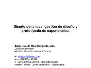 Diseño de la idea, gestión de diseño y
    prototipado de experiencias.!



Javier Ricardo Mejía Sarmiento, MSc.!
Consultor en I+D+i!
Ministerio Comercio, Industria y Turismo!
!
e - jrmejias@pktweb.com !
m - (+57) 3004148547!
w - www.pktweb.com | b - jrms.pktweb.com!
linkedin | skype - Javier.ricardo | tw - @jrmejias75!
 