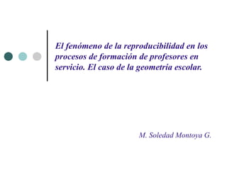 El fenómeno de la reproducibilidad en los procesos de formación de profesores en servicio. El caso de la geometría escolar. M. Soledad Montoya G. 