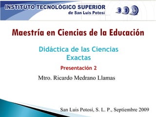 Maestría en Ciencias de la Educación Didáctica de las Ciencias Exactas Presentación 2 Mtro. Ricardo Medrano Llamas San Luis Potosí, S. L. P., Septiembre 2009 