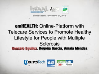 Vitoria-Gasteiz - December 3rd, 2012




   emHEALTH: Online-Platform with
Telecare Services to Promote Healthy
  Lifestyle for People with Multiple
               Sclerosis
 Gonzalo Eguíluz, Begoña García, Amaia Méndez
 
