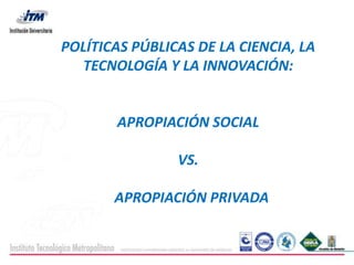 POLÍTICAS PÚBLICAS DE LA CIENCIA, LA
  TECNOLOGÍA Y LA INNOVACIÓN:


       APROPIACIÓN SOCIAL

                VS.

       APROPIACIÓN PRIVADA
 