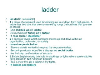 ladder lad‧der S3  [countable] 1  a piece of equipment used for climbing up to or down from high places. A ladder has two bars that are connected by rungs (=short bars that you use as steps):  She  climbed up  the  ladder . He hurt himself  falling off  a  ladder . ➔  rope ladder ,  stepladder 2  a series of levels which someone moves up and down within an organization, profession, or society  career/corporate ladder   Stevens slowly worked his way up the corporate ladder. Becoming a doctor would be a step up the  social ladder . the first step on the ladder of success 3  British English  a long thin hole in stockings or tights where some stitches have broken [=  run  American English ]  Yes, I know I've got a ladder in my tights. ➔  snakes   and   ladders 