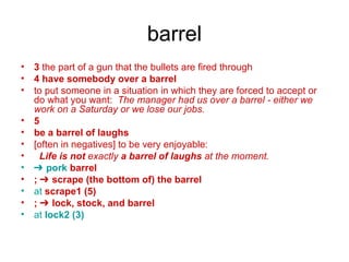 barrel 3  the part of a gun that the bullets are fired through 4   have somebody over a barrel to put someone in a situation in which they are forced to accept or do what you want:  The manager had us over a barrel - either we work on a Saturday or we lose our jobs. 5   be a barrel of laughs [often in negatives] to be very enjoyable:  Life is not  exactly  a barrel of laughs  at the moment. ➔  pork   barrel   ; ➔ scrape (the bottom of) the barrel at  scrape1 (5)   ; ➔ lock, stock, and barrel at  lock2 (3) 