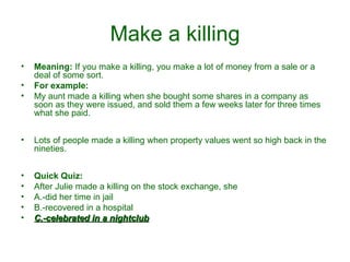 Make a killing Meaning:  If you make a killing, you make a lot of money from a sale or a deal of some sort.  For example: My aunt made a killing when she bought some shares in a company as soon as they were issued, and sold them a few weeks later for three times what she paid. Lots of people made a killing when property values went so high back in the nineties.  Quick Quiz: After Julie made a killing on the stock exchange, she A.-did her time in jail  B.-recovered in a hospital  C.-celebrated in a nightclub 