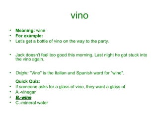 vino Meaning:  wine For example: Let's get a bottle of vino on the way to the party.  Jack doesn't feel too good this morning. Last night he got stuck into the vino again. Origin:  "Vino" is the Italian and Spanish word for "wine". Quick Quiz: If someone asks for a glass of vino, they want a glass of A.-vinegar  B.-wine   C.-mineral water 