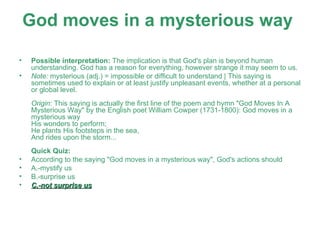 God moves in a mysterious way   Possible interpretation:  The implication is that God's plan is beyond human understanding. God has a reason for everything, however strange it may seem to us. Note:  mysterious (adj.) = impossible or difficult to understand | This saying is sometimes used to explain or at least justify unpleasant events, whether at a personal or global level. Origin:  This saying is actually the first line of the poem and hymn "God Moves In A Mysterious Way" by the English poet William Cowper (1731-1800): God moves in a mysterious way His wonders to perform; He plants His footsteps in the sea, And rides upon the storm...  Quick Quiz: According to the saying "God moves in a mysterious way", God's actions should A.-mystify us  B.-surprise us  C.-not surprise us 