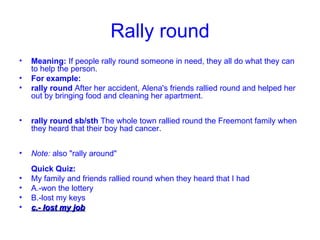 Rally round Meaning:  If people rally round someone in need, they all do what they can to help the person. For example: rally round  After her accident, Alena's friends rallied round and helped her out by bringing food and cleaning her apartment. rally round sb/sth  The whole town rallied round the Freemont family when they heard that their boy had cancer. Note:  also "rally around" Quick Quiz: My family and friends rallied round when they heard that I had A.-won the lottery  B.-lost my keys  c.- lost my job 