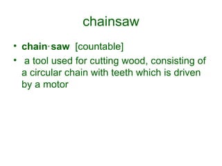 chainsaw chain‧saw   [countable] a tool used for cutting wood, consisting of a circular chain with teeth which is driven by a motor 