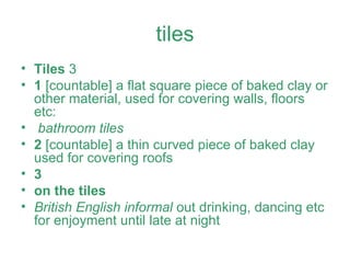tiles Tiles  3  1  [countable] a flat square piece of baked clay or other material, used for covering walls, floors etc:  bathroom tiles 2  [countable] a thin curved piece of baked clay used for covering roofs 3   on the tiles British English informal  out drinking, dancing etc for enjoyment until late at night 