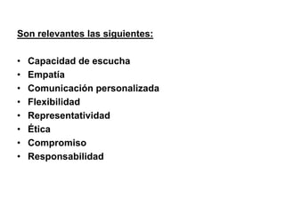 Son relevantes las siguientes:
• Capacidad de escucha
• Empatía
• Comunicación personalizada
• Flexibilidad
• Representatividad
• Ética
• Compromiso
• Responsabilidad
 
