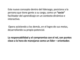 Este nuevo concepto dentro del liderazgo, posiciona a la
persona que tiene gente a su cargo, como un “socio”
facilitador del aprendizaje en un contexto dinámico e
interactivo.
Opera asistiendo a los demás, en el logro de sus metas,
desarrollando su propio potencial.
La responsabilidad y el compromiso con el rol, son puntos
clave a la hora de manejarse como un líder – orientador.
 