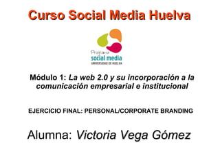 Curso Social Media Huelva

Módulo 1: La web 2.0 y su incorporación a la
comunicación empresarial e institucional
EJERCICIO FINAL: PERSONAL/CORPORATE BRANDING

Alumna: Victoria Vega Gómez

 