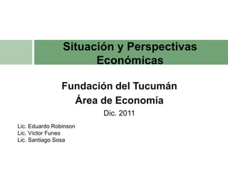 Situación y Perspectivas
                      Económicas

                Fundación del Tucumán
                  Área de Economía
                        Dic. 2011
Lic. Eduardo Robinson
Lic. Víctor Funes
Lic. Santiago Sosa
 
