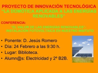 PROYECTO DE INNOVACIÓN TECNOLÓGICA  “LA DOMÓTICA APLICADA A LAS ENERGÍAS RENOVABLES” CONFERENCIA: “ EL VALOR DE LAS ENERGÍAS RENOVABLES”- INSTALACIÓN FOTOVOLTAICA EN NUESTRO INSITUTO Ponente: D. Jesús Romero Día: 24 Febrero a las 9:30 h. Lugar: Biblioteca. Alumn@s: Electricidad y 2º B2B. 