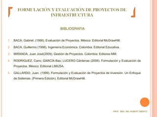 FORMULACIÓN Y EVALUACIÓN DE PROYECTOS DE INFRAESTRUCTURABIBLIOGRAFIA1.	BACA, Gabriel. (1998). Evaluación de Proyectos. México: Editorial McGrawHill. 2.	BACA, Guillermo (1998). Ingeniería Económica. Colombia: Editorial Educativa.3.	MIRANDA, Juan José(2009). Gestión de Proyectos. Colombia: Editores MM.RODRIGUEZ, Cairo; GARCÍA Bao; LUCERO Cárdenas (2008). Formulación y Evaluación de Proyectos. México: Editorial LIMUSA.GALLARDO, Juan. (1999). Formulación y Evaluación de Proyectos de Inversión. Un Enfoque de Sistemas. (Primera Edición). Editorial McGrawHill.PROF.  MSC. ING. ROBERT OBERTO