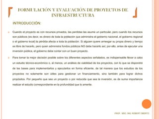 FORMULACIÓN Y EVALUACIÓN DE PROYECTOS DE INFRAESTRUCTURAINTRODUCCIÓN:Cuando el proyecto es con recursos privados, las perdidas las asume un particular, pero cuando los recursos son públicos (es decir, es dinero de toda la población que administra el gobierno nacional, el gobierno regional o el gobierno local) la pérdida afecta a toda la población. Si alguien quiere arriesgar su propia dinero y tiempo es libre de hacerlo, pero quien administra fondos públicos NO debe hacerlo así; por ello, antes de ejecutar una inversión pública, el gobierno debe contar con un buen proyecto.Para tomar la mejor decisión posible sobre los diferentes aspectos señalados, es indispensable llevar a cabo un estudio técnico-económico o, al menos, un análisis de viabilidad de los proyectos, con lo que se dispondrá de las bases para implementarlos y ejecutarlos en forma eficiente, de tal manera que los estudios de los proyectos no solamente son útiles para gestionar un financiamiento, sino también para lograr dichos propósitos. Por pequeño que sea un proyecto o por reducida que sea la inversión, es de suma importancia realizar el estudio correspondiente en la profundidad que lo amerite.PROF.  MSC. ING. ROBERT OBERTO