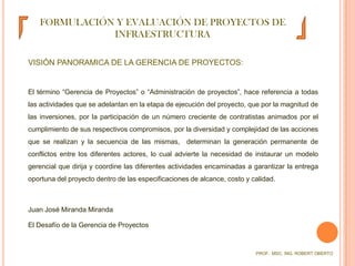 FORMULACIÓN Y EVALUACIÓN DE PROYECTOS DE INFRAESTRUCTURAVISIÓN PANORAMICA DE LA GERENCIA DE PROYECTOS:	El término “Gerencia de Proyectos” o “Administración de proyectos”, hace referencia a todas las actividades que se adelantan en la etapa de ejecución del proyecto, que por la magnitud de las inversiones, por la participación de un número creciente de contratistas animados por el cumplimiento de sus respectivos compromisos, por la diversidad y complejidad de las acciones que se realizan y la secuencia de las mismas,  determinan la generación permanente de conflictos entre los diferentes actores, lo cual advierte la necesidad de instaurar un modelo gerencial que dirija y coordine las diferentes actividades encaminadas a garantizar la entrega oportuna del proyecto dentro de las especificaciones de alcance, costo y calidad.	Juan José Miranda Miranda	El Desafío de la Gerencia de ProyectosPROF.  MSC. ING. ROBERT OBERTO