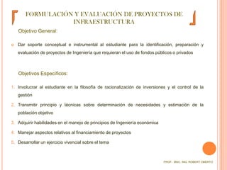 FORMULACIÓN Y EVALUACIÓN DE PROYECTOS DE INFRAESTRUCTURAObjetivo General:Dar soporte conceptual e instrumental al estudiante para la identificación, preparación y evaluación de proyectos de Ingeniería que requieran el uso de fondos públicos o privadosObjetivos Específicos:Involucrar al estudiante en la filosofía de racionalización de inversiones y el control de la gestiónTransmitir principio y técnicas sobre determinación de necesidades y estimación de la población objetivoAdquirir habilidades en el manejo de principios de Ingeniería económicaManejar aspectos relativos al financiamiento de proyectosDesarrollar un ejercicio vivencial sobre el temaPROF.  MSC. ING. ROBERT OBERTO