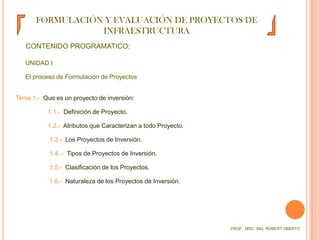 FORMULACIÓN Y EVALUACIÓN DE PROYECTOS DE INFRAESTRUCTURACONTENIDO PROGRAMATICO:UNIDAD I	El proceso de Formulación de ProyectosTema 1.-  Que es un proyecto de inversión:1.1.-  Definición de Proyecto.1.2.-  Atributos que Caracterizan a todo Proyecto. 1.3.-  Los Proyectos de Inversión. 1.4 .-  Tipos de Proyectos de Inversión. 1.5.-  Clasificación de los Proyectos. 1.6.-  Naturaleza de los Proyectos de Inversión. PROF.  MSC. ING. ROBERT OBERTO