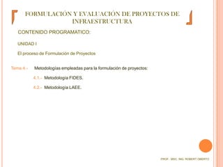 FORMULACIÓN Y EVALUACIÓN DE PROYECTOS DE INFRAESTRUCTURACONTENIDO PROGRAMATICO:UNIDAD I	El proceso de Formulación de ProyectosTema 4.-  	 Metodologías empleadas para la formulación de proyectos:4.1.-  Metodología FIDES.4.2.-  Metodología LAEE.PROF.  MSC. ING. ROBERT OBERTO