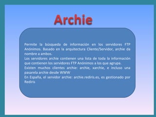 Permite la búsqueda de información en los servidores FTP Anónimos. Basado en la arquitectura Cliente/Servidor, archie da nombre a ambos.  Los servidores archie contienen una lista de toda la información que contienen los servidores FTP Anónimos a los que agrupa.  Existen muchos clientes archie: archie, xarchie, e incluso una pasarela archie desde WWW  En España, el servidor archie: archie.rediris.es, es gestionado por Rediris 